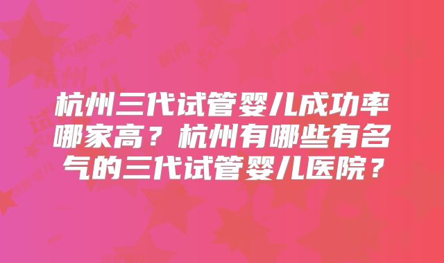 杭州三代试管婴儿成功率哪家高？杭州有哪些有名气的三代试管婴儿医院？