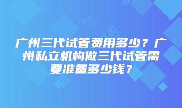 广州三代试管费用多少？广州私立机构做三代试管需要准备多少钱？