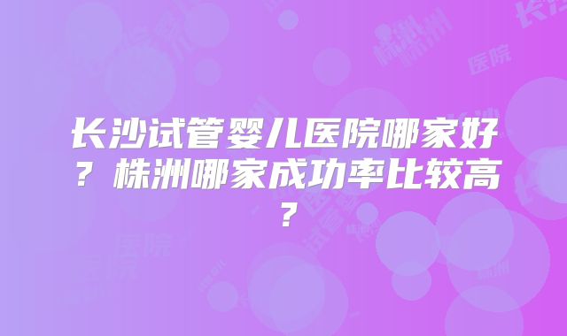 长沙试管婴儿医院哪家好?株洲哪家成功率比较高?