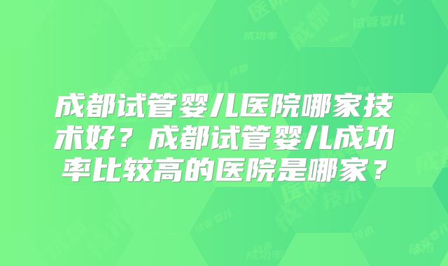 成都试管婴儿医院哪家技术好?成都试管婴儿成功率比较高的医院是哪家?