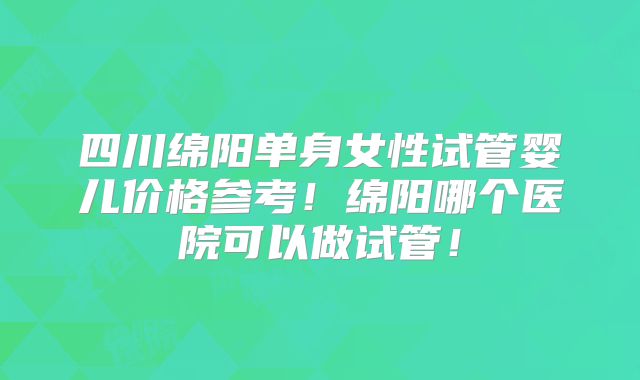 四川绵阳单身女性试管婴儿价格参考！绵阳哪个医院可以做试管！