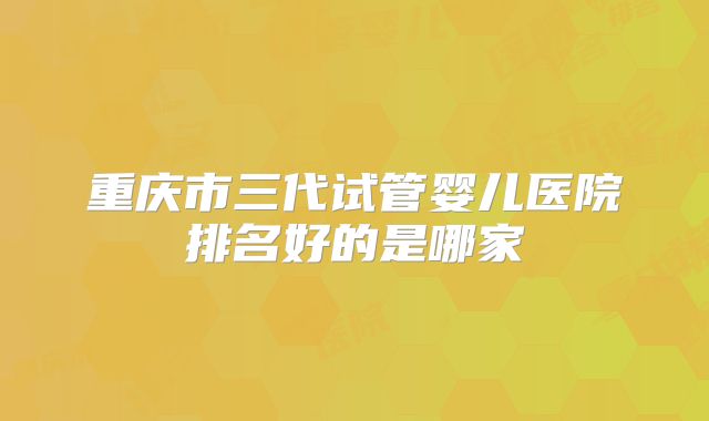 重庆市三代试管婴儿医院排名好的是哪家