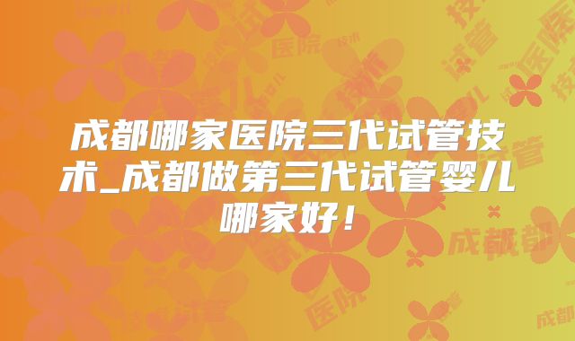 成都哪家医院三代试管技术_成都做第三代试管婴儿哪家好!