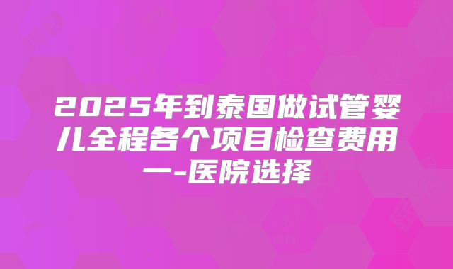 2025年到泰国做试管婴儿全程各个项目检查费用一-医院选择