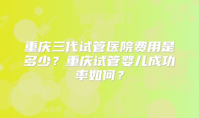 重庆三代试管医院费用是多少?重庆试管婴儿成功率如何?