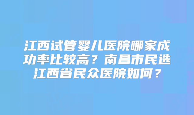 江西试管婴儿医院哪家成功率比较高？南昌市民选江西省民众医院如何？
