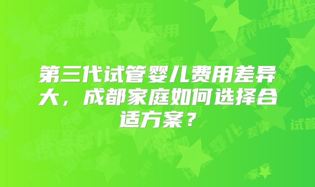 第三代试管婴儿费用差异大,成都家庭如何选择合适方案?