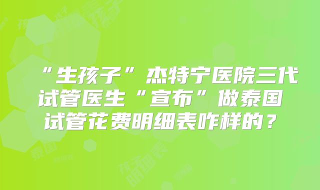 “生孩子”杰特宁医院三代试管医生“宣布”做泰国试管花费明细表咋样的？