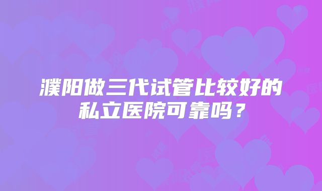 濮阳做三代试管比较好的私立医院可靠吗？