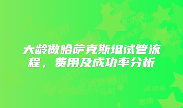 大龄做哈萨克斯坦试管流程,费用及成功率分析