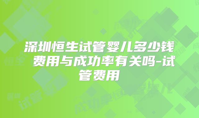 深圳恒生试管婴儿多少钱 费用与成功率有关吗-试管费用