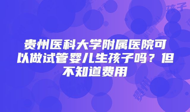 贵州医科大学附属医院可以做试管婴儿生孩子吗?但不知道费用