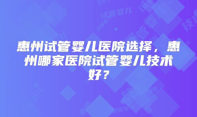 惠州试管婴儿医院选择,惠州哪家医院试管婴儿技术好?