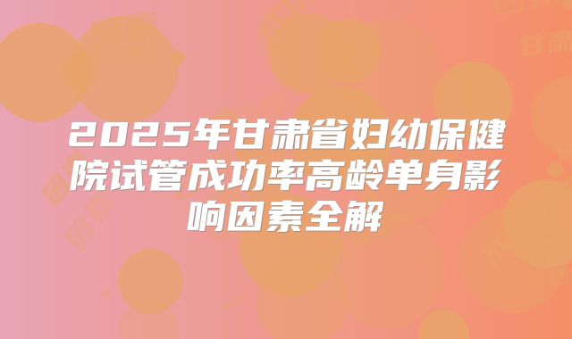 2025年甘肃省妇幼保健院试管成功率高龄单身影响因素全解