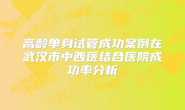 高龄单身试管成功案例在武汉市中西医结合医院成功率分析