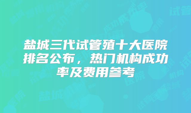 盐城三代试管殖十大医院排名公布，热门机构成功率及费用参考