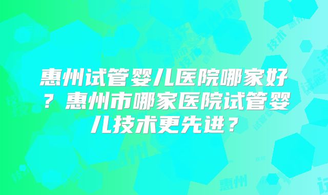惠州试管婴儿医院哪家好?惠州市哪家医院试管婴儿技术更先进?