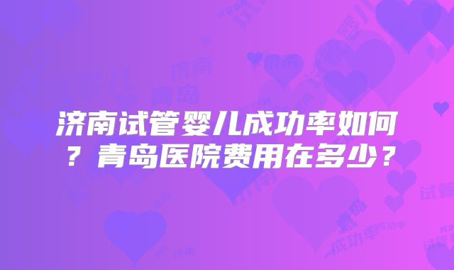 济南试管婴儿成功率如何?青岛医院费用在多少?