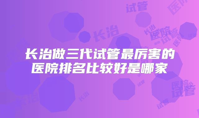 长治做三代试管最厉害的医院排名比较好是哪家