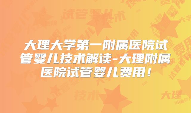 大理大学第一附属医院试管婴儿技术解读-大理附属医院试管婴儿费用!