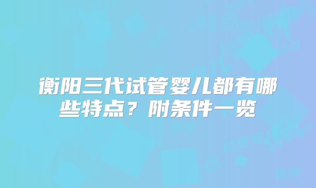 衡阳三代试管婴儿都有哪些特点？附条件一览