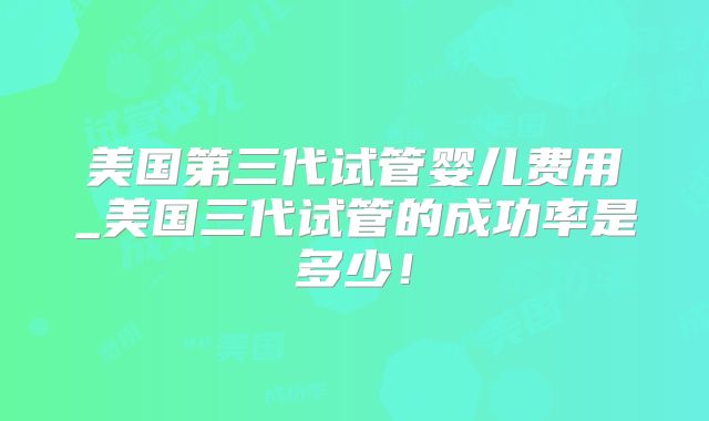 美国第三代试管婴儿费用_美国三代试管的成功率是多少！