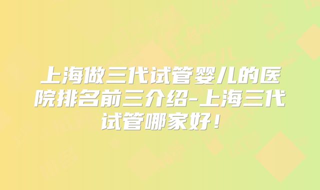 上海做三代试管婴儿的医院排名前三介绍-上海三代试管哪家好!