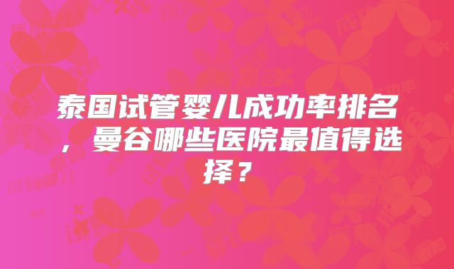 泰国试管婴儿成功率排名,曼谷哪些医院最值得选择?