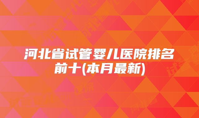 河北省试管婴儿医院排名前十(本月最新)
