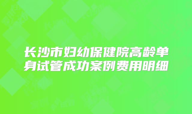 长沙市妇幼保健院高龄单身试管成功案例费用明细