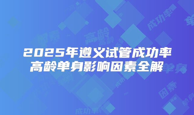 2025年遵义试管成功率高龄单身影响因素全解