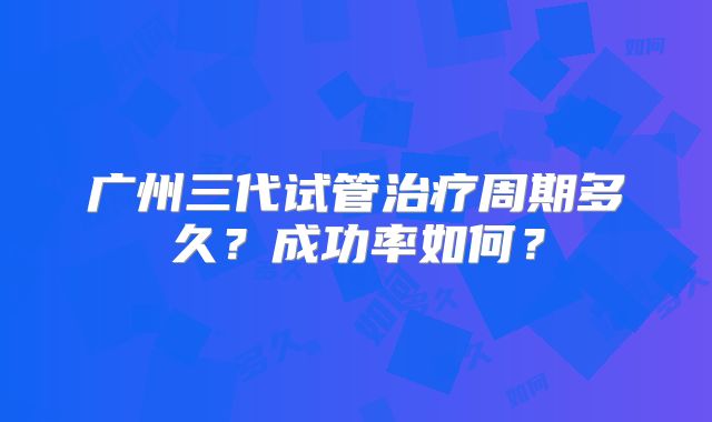 广州三代试管治疗周期多久?成功率如何?