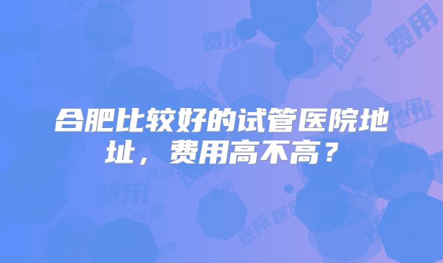 合肥比较好的试管医院地址，费用高不高？