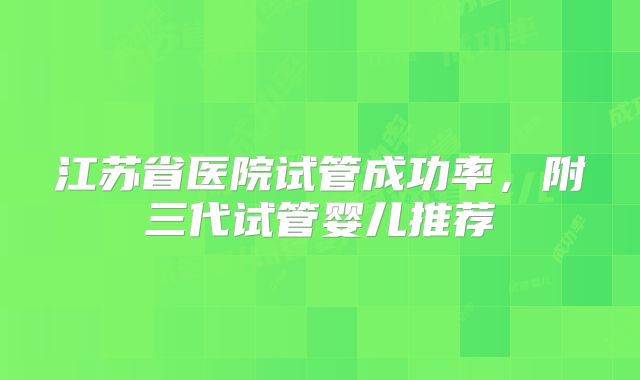 江苏省医院试管成功率，附三代试管婴儿推荐