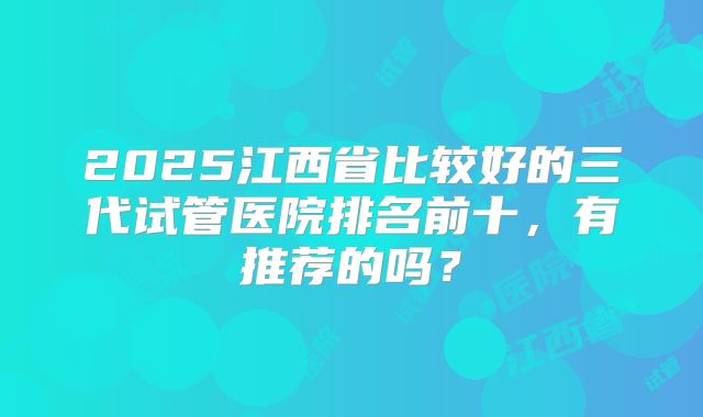 2025江西省比较好的三代试管医院排名前十，有推荐的吗？