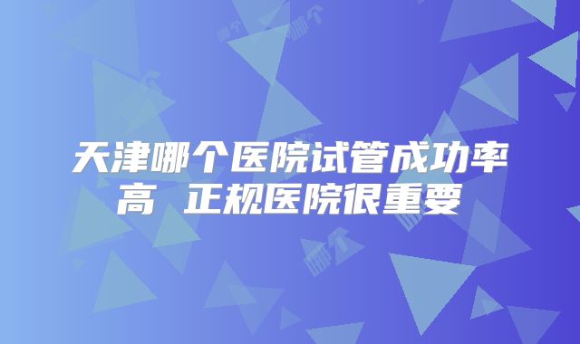 天津哪个医院试管成功率高 正规医院很重要
