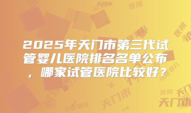 2025年天门市第三代试管婴儿医院排名名单公布，哪家试管医院比较好？
