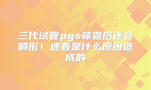 三代试管pgs筛查后还会畸形!速看是什么原因造成的
