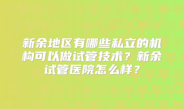 新余地区有哪些私立的机构可以做试管技术？新余试管医院怎么样？
