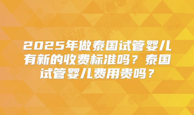 2025年做泰国试管婴儿有新的收费标准吗？泰国试管婴儿费用贵吗？