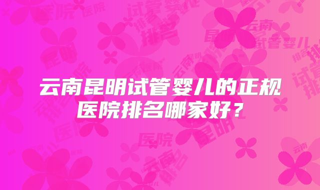 云南昆明试管婴儿的正规医院排名哪家好？