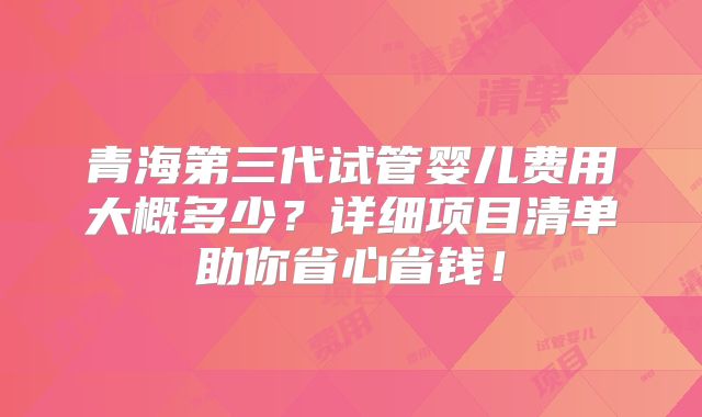 青海第三代试管婴儿费用大概多少？详细项目清单助你省心省钱！