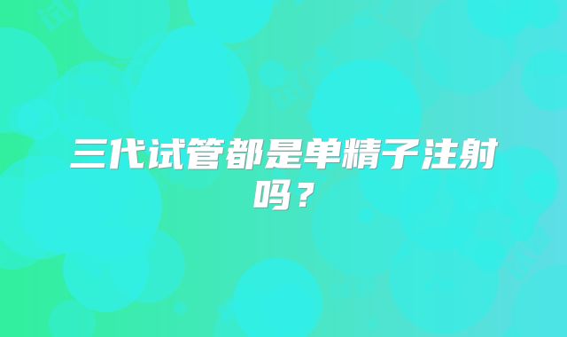 三代试管都是单精子注射吗?