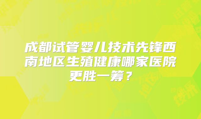 成都试管婴儿技术先锋西南地区生殖健康哪家医院更胜一筹?