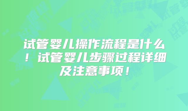 试管婴儿操作流程是什么！试管婴儿步骤过程详细及注意事项！