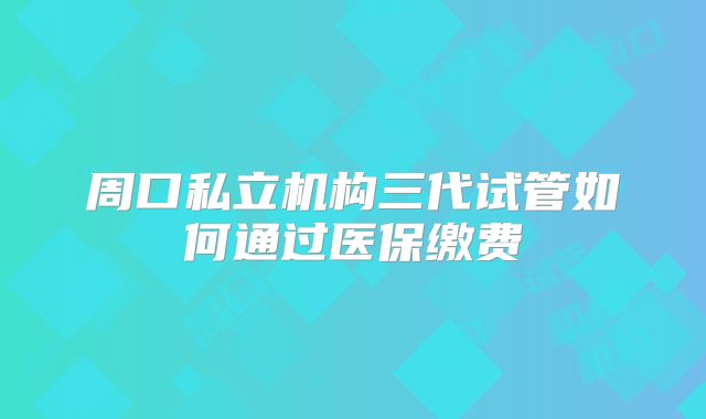 周口私立机构三代试管如何通过医保缴费