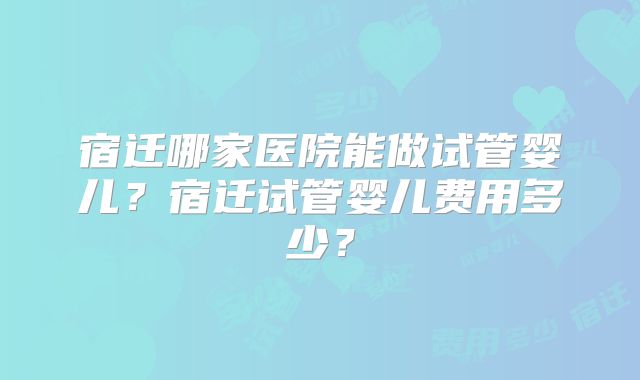 宿迁哪家医院能做试管婴儿？宿迁试管婴儿费用多少？
