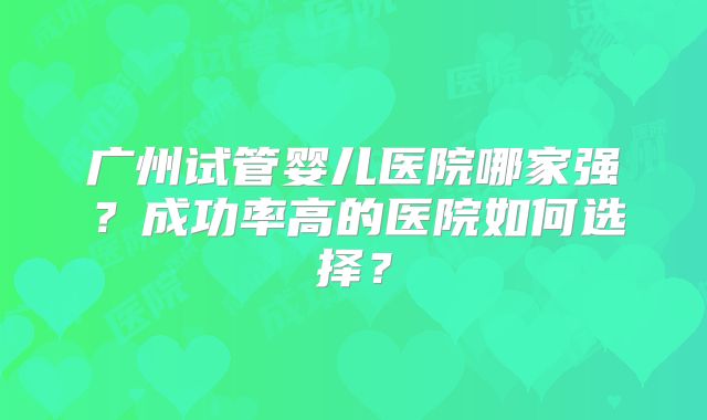 广州试管婴儿医院哪家强?成功率高的医院如何选择?