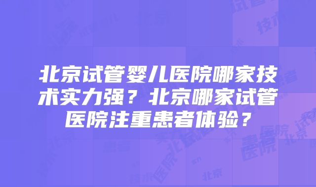 北京试管婴儿医院哪家技术实力强?北京哪家试管医院注重患者体验?