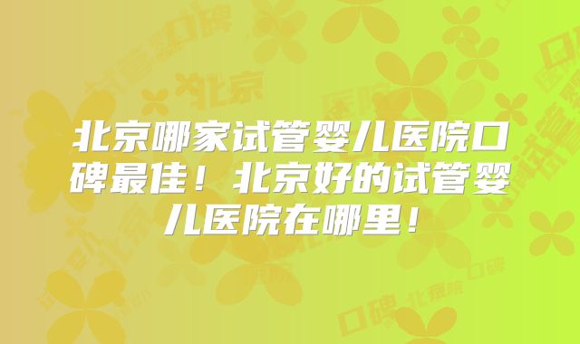北京哪家试管婴儿医院口碑最佳!北京好的试管婴儿医院在哪里!